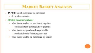 MARKET BASKET ANALYSIS
 INPUT: list of purchases by purchaser
 do not have names
 identify purchase patterns
 what items tend to be purchased together
 obvious: steak-potatoes; beer-pretzels
 what items are purchased sequentially
 obvious: house-furniture; car-tires
 what items tend to be purchased by season
 