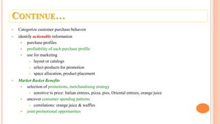 CONTINUE…
 Categorize customer purchase behavior
 identify actionable information
 purchase profiles
 profitability of each purchase profile
 use for marketing
 layout or catalogs
 select products for promotion
 space allocation, product placement
 Market Basket Benefits
 selection of promotions, merchandising strategy
 sensitive to price: Italian entrees, pizza, pies, Oriental entrees, orange juice
 uncover consumer spending patterns
 correlations: orange juice & waffles
 joint promotional opportunities
 
