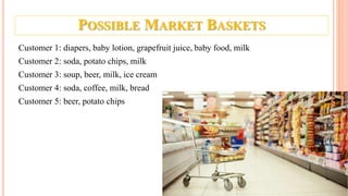 POSSIBLE MARKET BASKETS
Customer 1: diapers, baby lotion, grapefruit juice, baby food, milk
Customer 2: soda, potato chips, milk
Customer 3: soup, beer, milk, ice cream
Customer 4: soda, coffee, milk, bread
Customer 5: beer, potato chips
 