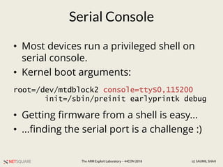 NETSQUARE (c) SAUMIL SHAHThe ARM Exploit Laboratory – 44CON 2018
Serial Console
• Most devices run a privileged shell on
serial console.
• Kernel boot arguments:
• Getting firmware from a shell is easy...
• ...finding the serial port is a challenge :)
root=/dev/mtdblock2 console=ttyS0,115200
init=/sbin/preinit earlyprintk debug
 