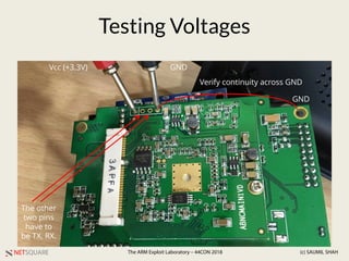 NETSQUARE (c) SAUMIL SHAHThe ARM Exploit Laboratory – 44CON 2018
Testing Voltages
Vcc (+3.3V) GND
The other
two pins
have to
be TX, RX.
GND
Verify continuity across GND
 