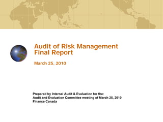 1
Audit of Risk Management
Final Report
March 25, 2010
Prepared by Internal Audit & Evaluation for the:
Audit and Evaluation Committee meeting of March 25, 2010
Finance Canada
 