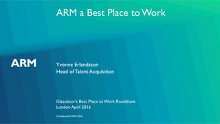 Confidential ©ARM 2016
ARM a Best Place to Work
Yvonne Erlandsson
Glassdoor’s Best Place to Work Roadshow
Head of Talent Acquisition
London April 2016
 