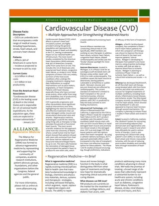 Alliance for Regenerative Medicine - Disease Spotlight



Disease Facts:
                              Cardiovascular Disease (CVD)
Description:                  + Multiple Approaches for Strengthening Weakened Hearts
+ CVD is an umbrella term
                              Cardiovascular disease (CVD), which        created additional functioning heart      of efficacy of this form of treatment.
that encompasses a wide       affects a person’s heart and               muscle.
range of medical issues,      circulatory system, are highly                                                       Aldagen, a North Carolina-based
including hypertension,       prevalent among the general                Several Alliance members are              company, has completed a Phase I
stroke, heart attack, and     population and represents the              conducting clinical trials in CVD.        trial in heart failure patients for
                              leading causes of death and disability     Specifically, ARM members are             which the company’s cell therapy
coronary heart disease        in the U.S., leaving a substantial         working on new therapies to address       was shown to improve the move-
                              impact on our national health care         heart attack, ischemic heart failure,     ment of blood in the heart and
Patients:                     infrastructure. The most recent            congestive heart failure, dilated         improve patients’ clinical
                              studies completed by the American          cardiomyopathy and stroke (see the        status. Aldagen is developing its
+ Affects 36% of              Heart Association (AHA) estimate           ‘Stroke’ disease spotlight for more       therapies from patient’s own bone
Americans in some form        that 36% of Americans currently            information):                             marrow using propriety technology
+ Incidence projected to      suffer from some form of CVD. This                                                   to isolate cells that are able to
                              includes the 12% of Americans who          Aastrom Biosciences, located in
increase to 40% by 2030                                                                                            improve blood flow to ischemic
                              experienced heart attack, congestive       Michigan, is in a Phase II trial for an
                                                                                                                   tissues. Aldagen is planning to
                              heart failure, or stroke in 2010. While    autologous (self-donated) stem cell
Current Costs:                                                                                                     commence Phase II trials for
                              symptoms of these CVDs vary widely,        therapy using cardiac repair cells
                                                                                                                   ischemic heart failure — as well as
+ $272 billion in direct      survivors of the most acute                (CRCs) to treat cardiomyopathy. This
                                                                                                                   critical limb ischemia and stroke — in
costs                         conditions often undergo life-             condition causes the heart muscle to
                                                                                                                   2011.
                              changing treatments ranging from           deteriorate, leaving patients
+ $171 billion in lost                                                   vulnerable to arrhythmia or sudden        Athersys has developed MultiStem®,
                              daily medications to surgical
productivity                  interventions such as pace makers,         death. Between 200,000 and                an off-the-shelf stem cell therapy
                              angioplasty, or heart transplants.         400,000 Americans are affected by         using donated adult cells from bone
                              Patients with heart disease,               cardiomyopathy. The current               marrow and other non-embryonic
From the American Heart                                                  standard of treatment is limited to       sources for targeted treatments of
                              especially those who have survived
Association:                  acute events, often suffer from long-      heart transplant or the use of            multiple conditions, including heart
“Cardiovascular disease       term disabilities, loss of productivity,   mechanical pumps, whereas                 attack, inflammatory bowel disease,
                              and diminished quality of life.            Aastrom’s approach of infusing            and ischemic stroke. The Ohio-based
(CVD) is the leading cause                                               patients with CRC's is predicted to       company recently completed a Phase
of death in the United        CVD is generally progressive and           help the body activate its own            I trial for heart attack, which showed
States and is responsible     often necessitates more significant        healing mechanisms.                       that MultiStem® is safe and
                              medical interventions over time,                                                     appeared to improve heart function
for 17% of national health    highlighting the need for innovative       Advanced Cell Technology, with
                                                                                                                   through several mechanisms. The
expenditures. As the          and effective treatments that can          offices in Massachusetts and
                                                                                                                   company is planning to initiate Phase
                              repair damaged cardiac muscle and          California, is approved by the FDA to
population ages, these                                                   begin a Phase II study for congestive
                                                                                                                   2 studies in heart attack and stroke in
                              revascularize obstructed veins and                                                   2011.”
costs are expected to         arteries. Regenerative medicine            heart failure (CHF). ACT’s product
increase substantially.”      technologies could fill this need by       candidate uses the patient’s own          Cytori, located in California, markets
           - January 2011     using living cells as therapies to help    myoblasts (adult muscle stem cells        the Celution® System for extracting
                              stimulate the growth of functional         that can form muscle fibers) to repair    and concentrating adipose (fat)-
                              heart muscle. The most recent              damaged heart muscle and promote          derived stem and regenerative cells
                              scientific evidence for this approach      new blood vessels in the damaged          (ADRCs) used in research and which
                              came from the University of Miami,         area. CHF is an end-stage CVD that        may ultimately be used in various
                              where a small human trial for heart        leaves patients with few options          forms of therapy. Cytori is also
                              attack showed that patients infused        other than heart transplant. By using     sponsoring two clinical trials using
     The Alliance for         with stem cells extracted from their       a catheter delivery technique, ACT’s      patient’s own ADRCs to treat acute
 Regenerative Medicine        own bone marrow replaced scar              approach potentially offers a safer       heart attack and chronic myocardial
                              tissue and reduced enlarged hearts         (compared to the risks of transplant)     ischemia, with the aim of reducing
  (ARM) was formed to         by up to 25%. The stem cells fostered      and more cost-effective treatment         post-incident disability and mortality
  advance regenerative        the restoration of damaged tissue          option for these patients. The Phase      rates through restoration of heart
medicine by representing      and prompted the patient's heart to        I and Ib studies produced encourag-       function.
                              produce its own stem cells, which          ing, though preliminary, indications
   and supporting the
      community of
  companies, academic         + Regenerative Medicine—In Brief
  research institutions,
                              What is regenerative medicine?             tissue and renew biologic                 products addressing many more
patient advocacy groups,
                              Regenerative medicine (RM) is a            function in the body is what              conditions advancing in clinical
 foundations, and other       rapidly evolving interdisciplinary         distinguishes RM from other               trials. RM holds the promise of
organizations before the      field in health care that trans-           types of treatments and brings            treating a broad range of dis-
    Congress, federal         lates fundamental knowledge in             new hope for dramatically                 eases that collectively represent
agencies and the general      biology, chemistry and physics             improving clinical outcomes and           a substantial burden to our
         public.              into materials, devices, systems           curing disease.                           healthcare system, including
                              and therapeutic strategies,                What diseases can RM treat?               acute and chronic conditions
  For more information,       including cell-based therapies,                                                      such as diabetes, congestive
                                                                         RM products are currently on
 please visit us online at:   which augment, repair, replace             the market for the treatment of           heart failure, Parkinson’s
   www.alliancerm.org         or regenerate organs and                   wounds, cartilage defects, and            disease, stroke, renal disease,
                              tissues. The ability to repair             diabetic foot ulcers, with                spinal cord injury, and ALS.
 