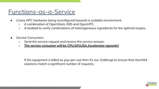 Functions-as-a-Service
● Linaro HPC hardware being reconﬁgured towards a scalable environment.
○ A combination of OpenStack, K8S and OpenHPC.
○ A testbed to verify combinations of heterogeneous ingredients for the optimal recipes.
● Service Consumers
○ Send the service request and receive the service answer.
○ The service consumer will be CPU,GPU,ISA,Accelerator agnostic!
If the equipment is billed as pay-per-use then it’s our challenge to ensure that Aarch64
solutions match a signiﬁcant number of requests.
 