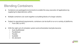 Blending Containers
● Containers are packaged environments to enable the easy execution of applications by
supplying its dependencies within.
● Multiple containers can work together as building blocks of a larger solution.
● Subject to operational requirements, containers can be built to run on a variety of platforms.
○ From SBC to HPC!
● With the right sort of scheduler system and orchestration tool jobs become:
○ Auto-built/tested
○ Parallelised
○ Flexible
○ Scalable
○ On-demand
 