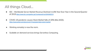All things Cloud...
● IDC - Worldwide Server Market Revenue Declined 11.6% Year Over Year in the Second Quarter
of 2019 https://www.idc.com/getdoc.jsp?containerId=prUS45482519
● COVID-19 pandemic causes Stock Market falls of 20% (Mar.2020).
https://www.wired.com/story/covid-19-spreads-listen-stock-market/
● Working remotely is now the norm.
● Scalable on-demand services brings Serverless Computing.
 