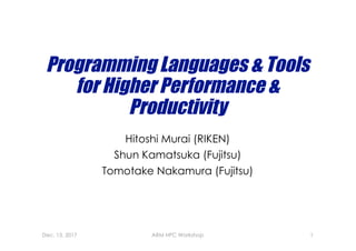 Programming Languages & Tools
for Higher Performance &
Productivity
Hitoshi Murai (RIKEN)
Shun Kamatsuka (Fujitsu)
Tomotake Nakamura (Fujitsu)
Dec. 13, 2017 ARM HPC Workshop 1
 