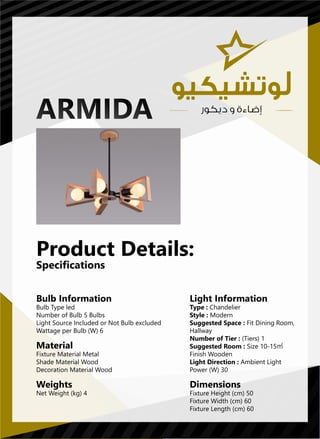 Light Information
Type : Chandelier
Style : Modern
Suggested Space : Fit Dining Room,
Hallway
Number of Tier : (Tiers) 1
Suggested Room : Size 10-15㎡
Finish Wooden
Light Direction : Ambient Light
Power (W) 30
Dimensions
Fixture Height (cm) 50
Fixture Width (cm) 60
Fixture Length (cm) 60
Bulb Information
Bulb Type led
Number of Bulb 5 Bulbs
Light Source Included or Not Bulb excluded
Wattage per Bulb (W) 6
Material
Fixture Material Metal
Shade Material Wood
Decoration Material Wood
Weights
Net Weight (kg) 4
Product Details:
Specifications
 