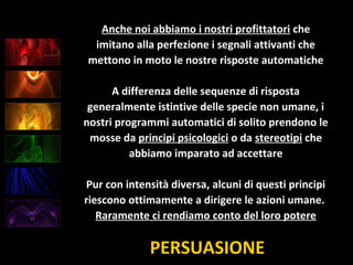 PERSUASIONE
Anche noi abbiamo i nostri profittatori che
imitano alla perfezione i segnali attivanti che
mettono in moto le nostre risposte automatiche
A differenza delle sequenze di risposta
generalmente istintive delle specie non umane, i
nostri programmi automatici di solito prendono le
mosse da principi psicologici o da stereotipi che
abbiamo imparato ad accettare
Pur con intensità diversa, alcuni di questi principi
riescono ottimamente a dirigere le azioni umane.
Raramente ci rendiamo conto del loro potere
 