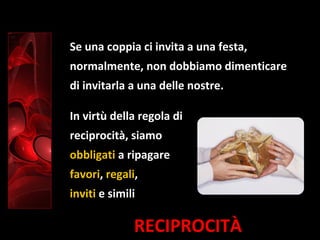 RECIPROCITÀ
Se una coppia ci invita a una festa,
normalmente, non dobbiamo dimenticare
di invitarla a una delle nostre.
In virtù della regola di
reciprocità, siamo
obbligati a ripagare
favori, regali,
inviti e simili
 