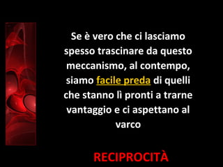 RECIPROCITÀ
Se è vero che ci lasciamo
spesso trascinare da questo
meccanismo, al contempo,
siamo facile preda di quelli
che stanno lì pronti a trarne
vantaggio e ci aspettano al
varco
 