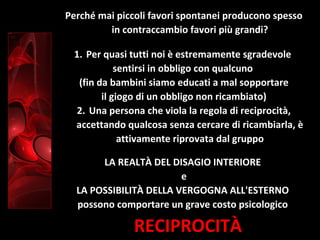RECIPROCITÀ
Perché mai piccoli favori spontanei producono spesso
in contraccambio favori più grandi?
1. Per quasi tutti noi è estremamente sgradevole
sentirsi in obbligo con qualcuno
(fin da bambini siamo educati a mal sopportare
il giogo di un obbligo non ricambiato)
2. Una persona che viola la regola di reciprocità,
accettando qualcosa senza cercare di ricambiarla, è
attivamente riprovata dal gruppo
LA REALTÀ DEL DISAGIO INTERIORE
e
LA POSSIBILITÀ DELLA VERGOGNA ALL'ESTERNO
possono comportare un grave costo psicologico
 