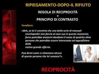 RECIPROCITÀ
Venditori:
«Beh, se lei è convinta che una bella serie di manuali
enciclopedici non faccia al caso suo in questo momento,
forse potrebbe aiutarmi dandomi il nome di qualche altra
persona che potrebbe essere interessata ad approfittare
della
nostra grande offerta.
Può dirmi come si chiamano alcune
di queste persone che lei conosce?».
REGOLA DI RECIPROCITÀ
+
PRINCIPIO DI CONTRASTO
RIPIEGAMENTO-DOPO-IL RIFIUTO
 