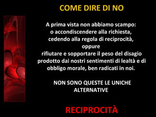RECIPROCITÀ
A prima vista non abbiamo scampo:
o accondiscendere alla richiesta,
cedendo alla regola di reciprocità,
oppure
rifiutare e sopportare il peso del disagio
prodotto dai nostri sentimenti di lealtà e di
obbligo morale, ben radicati in noi.
NON SONO QUESTE LE UNICHE
ALTERNATIVE
COME DIRE DI NO
 