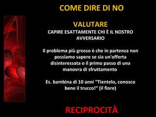 RECIPROCITÀ
VALUTARE
CAPIRE ESATTAMENTE CHI È IL NOSTRO
AVVERSARIO
Il problema più grosso è che in partenza non
possiamo sapere se sia un'offerta
disinteressata o il primo passo di una
manovra di sfruttamento
Es. bambina di 10 anni “Tientelo, conosco
bene il trucco!” (il fiore)
COME DIRE DI NO
 
