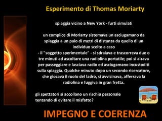 IMPEGNO E COERENZA
spiaggia vicino a New York - furti simulati
un complice di Moriarty sistemava un asciugamano da
spiaggia a un paio di metri di distanza da quello di un
individuo scelto a caso
- il "soggetto sperimentale" - si sdraiava e trascorreva due o
tre minuti ad ascoltare una radiolina portatile; poi si alzava
per passeggiare e lasciava radio ed asciugamano incustoditi
sulla spiaggia. Qualche minuto dopo un secondo ricercatore,
che giocava il ruolo del ladro, si avvicinava, afferrava la
radiolina e fuggiva in gran fretta.
gli spettatori si accollano un rischio personale
tentando di evitare il misfatto?
Esperimento di Thomas Moriarty
 