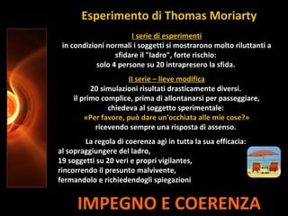 IMPEGNO E COERENZA
I serie di esperimenti
in condizioni normali i soggetti si mostrarono molto riluttanti a
sfidare il "ladro", forte rischio:
solo 4 persone su 20 intrapresero la sfida.
II serie – lieve modifica
20 simulazioni risultati drasticamente diversi.
il primo complice, prima di allontanarsi per passeggiare,
chiedeva al soggetto sperimentale:
«Per favore, può dare un'occhiata alle mie cose?»
ricevendo sempre una risposta di assenso.
La regola di coerenza agì in tutta la sua efficacia:
al sopraggiungere del ladro,
19 soggetti su 20 veri e propri vigilantes,
rincorrendo il presunto malvivente,
fermandolo e richiedendogli spiegazioni
Esperimento di Thomas Moriarty
 