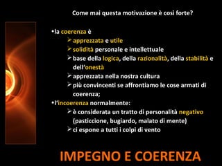 IMPEGNO E COERENZA
Come mai questa motivazione è così forte?
•la coerenza è
apprezzata e utile
solidità personale e intellettuale
base della logica, della razionalità, della stabilità e
dell‘onestà
apprezzata nella nostra cultura
più convincenti se affrontiamo le cose armati di
coerenza;
•l‘incoerenza normalmente:
è considerata un tratto di personalità negativo
(pasticcione, bugiardo, malato di mente)
ci espone a tutti i colpi di vento
 