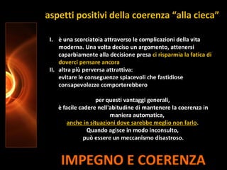 IMPEGNO E COERENZA
I. è una scorciatoia attraverso le complicazioni della vita
moderna. Una volta deciso un argomento, attenersi
caparbiamente alla decisione presa ci risparmia la fatica di
doverci pensare ancora
II. altra più perversa attrattiva:
evitare le conseguenze spiacevoli che fastidiose
consapevolezze comporterebbero
per questi vantaggi generali,
è facile cadere nell'abitudine di mantenere la coerenza in
maniera automatica,
anche in situazioni dove sarebbe meglio non farlo.
Quando agisce in modo inconsulto,
può essere un meccanismo disastroso.
aspetti positivi della coerenza “alla cieca”
 