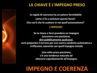 IMPEGNO E COERENZA
la regola di coerenza ha un potere formidabile
come si fa a reclutare questa forza?
Che cos'è che fa scattare in noi quell'automatismo?
L'IMPEGNO
LA CHIAVE È L'IMPEGNO PRESO
Se io riesco a farvi prendere un impegno
(assumere una posizione,
dire pubblicamente qualcosa),
avrò preparato il terreno per una vostra condotta automatica e
irriflessiva, coerente con quell'impegno iniziale
Una volta presa posizione,
c'è una tendenza naturale ad
attenersi caparbiamente all'impegno.
 