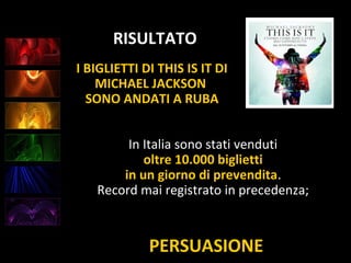 PERSUASIONE
RISULTATO
In Italia sono stati venduti
oltre 10.000 biglietti
in un giorno di prevendita.
Record mai registrato in precedenza;
I BIGLIETTI DI THIS IS IT DI
MICHAEL JACKSON
SONO ANDATI A RUBA
 