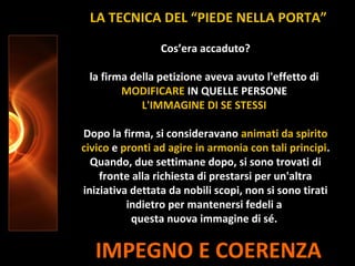 IMPEGNO E COERENZA
Cos’era accaduto?
la firma della petizione aveva avuto l'effetto di
MODIFICARE IN QUELLE PERSONE
L'IMMAGINE DI SE STESSI
Dopo la firma, si consideravano animati da spirito
civico e pronti ad agire in armonia con tali principi.
Quando, due settimane dopo, si sono trovati di
fronte alla richiesta di prestarsi per un'altra
iniziativa dettata da nobili scopi, non si sono tirati
indietro per mantenersi fedeli a
questa nuova immagine di sé.
LA TECNICA DEL “PIEDE NELLA PORTA”
 