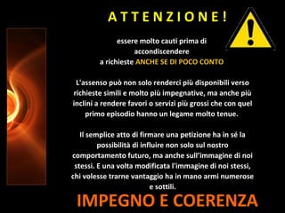 IMPEGNO E COERENZA
essere molto cauti prima di
accondiscendere
a richieste ANCHE SE DI POCO CONTO
L'assenso può non solo renderci più disponibili verso
richieste simili e molto più impegnative, ma anche più
inclini a rendere favori o servizi più grossi che con quel
primo episodio hanno un legame molto tenue.
Il semplice atto di firmare una petizione ha in sé la
possibilità di influire non solo sul nostro
comportamento futuro, ma anche sull’immagine di noi
stessi. E una volta modificata l'immagine di noi stessi,
chi volesse trarne vantaggio ha in mano armi numerose
e sottili.
A T T E N Z I O N E !
 