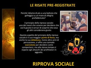 RIPROVA SOCIALE
LE RISATE PRE-REGISTRATE
Perché ridiamo di più a una battuta che
galleggia su un mare di allegria
prefabbricata?
il principio della riprova sociale:
uno dei mezzi che usiamo per decidere che
cos'è giusto è cercar di scoprire che cosa
gli altri considerano giusto
Questo aspetto del principio della riprova
sociale è il suo maggior punto di forza, ma
anche la sua debolezza. Come altre armi di
persuasione, ci offre una comoda
scorciatoia per decidere come
comportarci, ma allo stesso tempo ci
espone agli attacchi dei profittatori in
agguato.
 