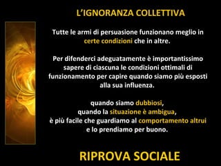 RIPROVA SOCIALE
L’IGNORANZA COLLETTIVA
Tutte le armi di persuasione funzionano meglio in
certe condizioni che in altre.
Per difenderci adeguatamente è importantissimo
sapere di ciascuna le condizioni ottimali di
funzionamento per capire quando siamo più esposti
alla sua influenza.
quando siamo dubbiosi,
quando la situazione è ambigua,
è più facile che guardiamo al comportamento altrui
e lo prendiamo per buono.
 