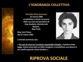RIPROVA SOCIALE
Omicidio Kitty Genovese
13 marzo 1964
accoltellata a morte nei pressi
della sua casa nel quartiere di
Kew Gardens, distretto del
Queens,
New York.
New York Times
del 27 marzo 1964
L'articolo comincia così:
« Per più di mezz'ora trentotto rispettabili cittadini, rispettosi della
legge, hanno osservato un killer inseguire e accoltellare una donna in
tre assalti separati a Kew Gardens.»
L’IGNORANZA COLLETTIVA
 