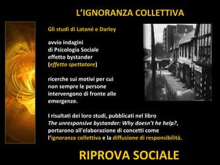 RIPROVA SOCIALE
Gli studi di Latané e Darley
avvio indagini
di Psicologia Sociale
effetto bystander
(effetto spettatore)
ricerche sui motivi per cui
non sempre le persone
intervengono di fronte alle
emergenze.
I risultati dei loro studi, pubblicati nel libro
The unresponsive bystander: Why doesn't he help?,
portarono all'elaborazione di concetti come
l‘ignoranza collettiva e la diffusione di responsibilità.
L’IGNORANZA COLLETTIVA
 