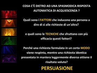 PERSUASIONE
COSA C’È DIETRO AD UNA SPASMODICA RISPOSTA
AUTOMATICA DI ACQUIESCENZA ?
Quali sono i FATTORI che inducono una persona a
dire di sì alle richieste di un'altra?
e quali sono le TECNICHE che sfruttano con più
efficacia questi fattori?
Perché una richiesta formulata in un certo MODO
viene respinta, mentre una richiesta identica
presentata in maniera leggermente diversa ottiene il
risultato voluto?
 