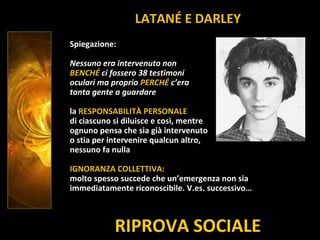 RIPROVA SOCIALE
Spiegazione:
Nessuno era intervenuto non
BENCHÉ ci fossero 38 testimoni
oculari ma proprio PERCHÉ c’era
tanta gente a guardare
la RESPONSABILITÀ PERSONALE
di ciascuno si diluisce e così, mentre
ognuno pensa che sia già intervenuto
o stia per intervenire qualcun altro,
nessuno fa nulla
IGNORANZA COLLETTIVA:
molto spesso succede che un’emergenza non sia
immediatamente riconoscibile. V.es. successivo…
LATANÉ E DARLEY
 