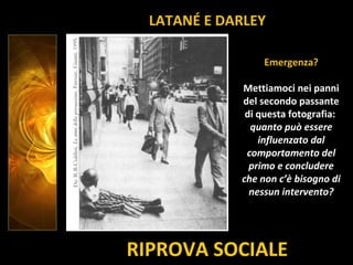 RIPROVA SOCIALE
Emergenza?
Mettiamoci nei panni
del secondo passante
di questa fotografia:
quanto può essere
influenzato dal
comportamento del
primo e concludere
che non c’è bisogno di
nessun intervento?
LATANÉ E DARLEY
 