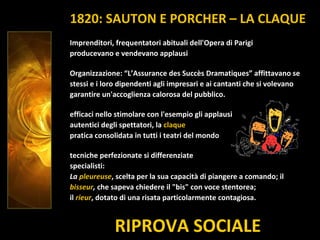 RIPROVA SOCIALE
Imprenditori, frequentatori abituali dell'Opera di Parigi
producevano e vendevano applausi
Organizzazione: “L’Assurance des Succès Dramatiques” affittavano se
stessi e i loro dipendenti agli impresari e ai cantanti che si volevano
garantire un'accoglienza calorosa del pubblico.
efficaci nello stimolare con l'esempio gli applausi
autentici degli spettatori, la claque
pratica consolidata in tutti i teatri del mondo
tecniche perfezionate si differenziate
specialisti:
La pleureuse, scelta per la sua capacità di piangere a comando; il
bisseur, che sapeva chiedere il "bis" con voce stentorea;
il rieur, dotato di una risata particolarmente contagiosa.
1820: SAUTON E PORCHER – LA CLAQUE
 