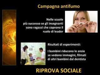RIPROVA SOCIALE
Nelle scuole
più successo se gli insegnanti
sono ragazzi che coprono il
ruolo di leader
Campagna antifumo
Risultati di esperimenti:
I bambini riducono le ansie
se vedono immagini, filmati
di altri bambini dal dentista
 
