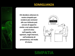 SIMPATIA
SOMIGLIANZA
Chi desidera ottenere la
nostra simpatia per
renderci più remissivi
alle sue richieste può
cercare di apparire
simile a noi sotto diversi
punti di vista:
nell'aspetto, nelle
opinioni, negli interessi,
nell'ambiente di
provenienza, nel modo
di vivere.
 