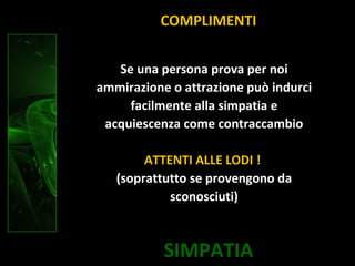 SIMPATIA
COMPLIMENTI
Se una persona prova per noi
ammirazione o attrazione può indurci
facilmente alla simpatia e
acquiescenza come contraccambio
ATTENTI ALLE LODI !
(soprattutto se provengono da
sconosciuti)
 