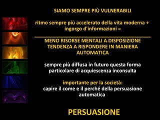 PERSUASIONE
SIAMO SEMPRE PIÙ VULNERABILI
ritmo sempre più accelerato della vita moderna +
ingorgo d'informazioni =
__________________________________________
MENO RISORSE MENTALI A DISPOSIZIONE
TENDENZA A RISPONDERE IN MANIERA
AUTOMATICA
sempre più diffusa in futuro questa forma
particolare di acquiescenza inconsulta
importante per la società:
capire il come e il perché della persuasione
automatica
 