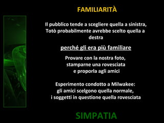SIMPATIA
Il pubblico tende a scegliere quella a sinistra,
Totò probabilmente avrebbe scelto quella a
destra
perché gli era più familiare
Provare con la nostra foto,
stamparne una rovesciata
e proporla agli amici
Esperimento condotto a Milwakee:
gli amici scelgono quella normale,
i soggetti in questione quella rovesciata
FAMILIARITÀ
 