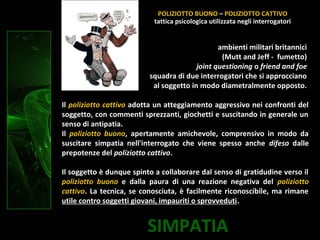 SIMPATIA
ambienti militari britannici
(Mutt and Jeff - fumetto)
joint questioning o friend and foe
squadra di due interrogatori che si approcciano
al soggetto in modo diametralmente opposto.
Il poliziotto cattivo adotta un atteggiamento aggressivo nei confronti del
soggetto, con commenti sprezzanti, giochetti e suscitando in generale un
senso di antipatia.
Il poliziotto buono, apertamente amichevole, comprensivo in modo da
suscitare simpatia nell'interrogato che viene spesso anche difeso dalle
prepotenze del poliziotto cattivo.
Il soggetto è dunque spinto a collaborare dal senso di gratidudine verso il
poliziotto buono e dalla paura di una reazione negativa del poliziotto
cattivo. La tecnica, se conosciuta, è facilmente riconoscibile, ma rimane
utile contro soggetti giovani, impauriti o sprovveduti.
POLIZIOTTO BUONO – POLIZIOTTO CATTIVO
tattica psicologica utilizzata negli interrogatori
 