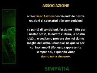 SIMPATIA
scrive Isaac Asimov descrivendo le nostre
reazioni di spettatori alle competizioni
«a parità di condizioni, facciamo il tifo per
il nostro sesso, la nostra cultura, la nostra
città... e vogliamo provare che noi siamo
meglio dell'altro. Chiunque sia quello per
cui facciamo il tifo, esso rappresenta
sempre noi, e quando vince
siamo noi a vincere».
ASSOCIAZIONE
 