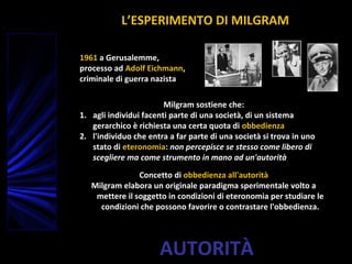 AUTORITÀ
1961 a Gerusalemme,
processo ad Adolf Eichmann,
criminale di guerra nazista
Milgram sostiene che:
1. agli individui facenti parte di una società, di un sistema
gerarchico è richiesta una certa quota di obbedienza
2. l'individuo che entra a far parte di una società si trova in uno
stato di eteronomia: non percepisce se stesso come libero di
scegliere ma come strumento in mano ad un'autorità
Concetto di obbedienza all'autorità
Milgram elabora un originale paradigma sperimentale volto a
mettere il soggetto in condizioni di eteronomia per studiare le
condizioni che possono favorire o contrastare l'obbedienza.
L’ESPERIMENTO DI MILGRAM
 