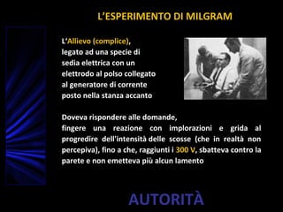 AUTORITÀ
L‘Allievo (complice),
legato ad una specie di
sedia elettrica con un
elettrodo al polso collegato
al generatore di corrente
posto nella stanza accanto
Doveva rispondere alle domande,
fingere una reazione con implorazioni e grida al
progredire dell'intensità delle scosse (che in realtà non
percepiva), fino a che, raggiunti i 300 V, sbatteva contro la
parete e non emetteva più alcun lamento
L’ESPERIMENTO DI MILGRAM
 