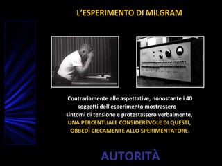 AUTORITÀ
Contrariamente alle aspettative, nonostante i 40
soggetti dell'esperimento mostrassero
sintomi di tensione e protestassero verbalmente,
UNA PERCENTUALE CONSIDEREVOLE DI QUESTI,
OBBEDÌ CIECAMENTE ALLO SPERIMENTATORE.
L’ESPERIMENTO DI MILGRAM
 