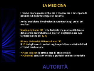 AUTORITÀ
LA MEDICINA
I medici hanno grande influenza e conoscenza e detengono la
posizione di rispettate figure di autorità.
Antica tradizione di obbedienza automatica agli ordini del
medico.
Studio primi anni ’80 (ente federale che gestisce il bilancio
della sanità negli USA) tasso di errori quotidiano per cure
farmacologiche del 12 %
Ricerca Università di Harvard anni ’90
Il 10 % degli arresti cardiaci negli ospedali sono attribuibili ad
errori di medicazione
• Place in R ear (lo strano caso di otite rettale)
• Pubblicità con attori-medici o grafici di analisi scientifiche
 