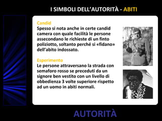 AUTORITÀ
Candid
Spesso si nota anche in certe candid
camera con quale facilità le persone
assecondano le richieste di un finto
poliziotto, soltanto perché si «fidano»
dell’abito indossato.
Esperimento
Le persone attraversano la strada con
semaforo rosso se preceduti da un
signore ben vestito con un livello di
obbedienza 3 volte superiore rispetto
ad un uomo in abiti normali.
I SIMBOLI DELL’AUTORITÀ - ABITI
 