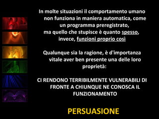 PERSUASIONE
In molte situazioni il comportamento umano
non funziona in maniera automatica, come
un programma preregistrato,
ma quello che stupisce è quanto spesso,
invece, funzioni proprio così
Qualunque sia la ragione, è d'importanza
vitale aver ben presente una delle loro
proprietà:
CI RENDONO TERRIBILMENTE VULNERABILI DI
FRONTE A CHIUNQUE NE CONOSCA IL
FUNZIONAMENTO
 