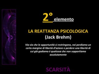 SCARSITÀ
2°elemento
LA REATTANZA PSICOLOGICA
(Jack Brehm)
Via via che le opportunità si restringono, noi perdiamo un
certo margine di libertà d’azione e perdere una libertà di
cui già godiamo è qualcosa che non sopportiamo
assolutamente
 